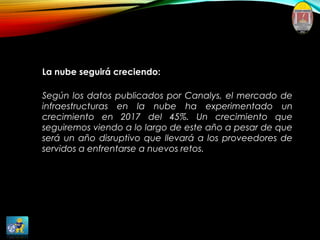 La nube seguirá creciendo:
Según los datos publicados por Canalys, el mercado de
infraestructuras en la nube ha experimentado un
crecimiento en 2017 del 45%. Un crecimiento que
seguiremos viendo a lo largo de este año a pesar de que
será un año disruptivo que llevará a los proveedores de
servidos a enfrentarse a nuevos retos.
 