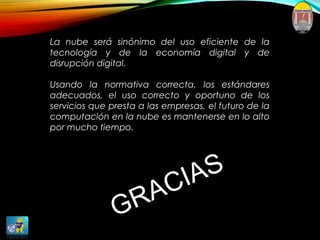 La nube será sinónimo del uso eficiente de la
tecnología y de la economía digital y de
disrupción digital.
Usando la normativa correcta, los estándares
adecuados, el uso correcto y oportuno de los
servicios que presta a las empresas, el futuro de la
computación en la nube es mantenerse en lo alto
por mucho tiempo.
GRACIAS
 