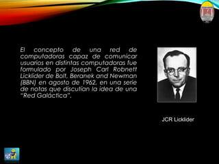 El concepto de una red de
computadoras capaz de comunicar
usuarios en distintas computadoras fue
formulado por Joseph Carl Robnett
Licklider de Bolt, Beranek and Newman
(BBN) en agosto de 1962, en una serie
de notas que discutían la idea de una
“Red Galáctica”.
JCR Licklider
 