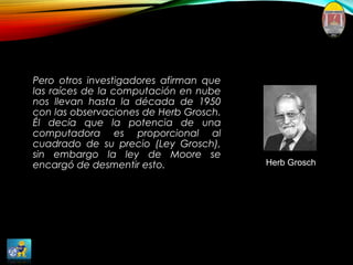 Pero otros investigadores afirman que
las raíces de la computación en nube
nos llevan hasta la década de 1950
con las observaciones de Herb Grosch.
Él decía que la potencia de una
computadora es proporcional al
cuadrado de su precio (Ley Grosch),
sin embargo la ley de Moore se
encargó de desmentir esto. Herb Grosch
 