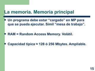 La memoria. Memoria principal Un programa debe estar “cargado” en MP para que se pueda ejecutar. Símil “mesa de trabajo”. RAM = Random Access Memory. Volátil. Capacidad típica  ≈ 128 ó 256 Mbytes . Ampliable. 