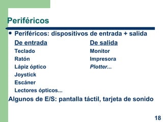 Periféricos Periféricos: dispositivos de entrada + salida De entrada De salida Teclado Monitor Ratón Impresora Lápiz óptico Plotter... Joystick Escáner Lectores ópticos... Algunos de E/S: pantalla táctil, tarjeta de sonido 
