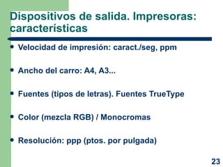 Dispositivos de salida. Impresoras: características Velocidad de impresión: caract./seg, ppm Ancho del carro: A4, A3... Fuentes (tipos de letras). Fuentes TrueType Color (mezcla RGB) / Monocromas Resolución: ppp (ptos. por pulgada) 