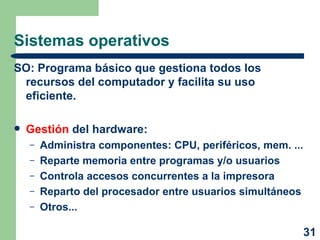 Sistemas operativos SO: Programa básico que gestiona todos los recursos del computador y facilita su uso eficiente. Gestión  del hardware: Administra componentes: CPU, periféricos, mem. ... Reparte memoria entre programas y/o usuarios Controla accesos concurrentes a la impresora Reparto del procesador entre usuarios simultáneos Otros... 
