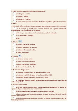 3. ¿Qué formatos se pueden utilizar simultáneamente? 
a) Subrayado y cursiva. 
b) Cursiva y negrita. 
c) Subrayado y negrita. 
d) Todas las respuestas son ciertas. De hecho se podrían aplicar los tres estilos 
a la vez. 
4. ¿Se puede definir el número de decimales que se representarán de una cifra numérica? 
a) Sí, siempre y cuando sean valores literales que hayamos introducido 
manualmente, y no el resultado de un cálculo. 
b) Sí, siempre y cuando sean el resultado de un cálculo o función. 
c) Sí, sea cual sea el origen. 
d) No. 
5. El botón ... 
a) Colorea el texto de la celda. 
b) Colorea los bordes de la celda. 
c) Colorea el fondo de la celda. 
d) Todas son ciertas. 
6. El botón ... 
a) Alinea el texto al centro. 
b) Alinea el texto en columnas. 
c) Alinea el texto a la izquierda. 
d) Alinea el texto a la derecha. 
7. Para incluir el signo € o el $... 
a) Podemos escribirlo antes de la cifra numérica: €150 
b) Podemos escribirlo después de la cifra numérica: 150€ 
c) Podemos insertar el formato moneda en la celda. 
d) Todas son opciones válidas, dependerá de la que más cómoda nos resulte en 
cada caso particular. 
8. Un tema en Excel 2010... 
a) Es una categoría de las fichas o pestañas que se encuentran en la cinta de 
opciones. Agrupa varios botones y herramientas. 
b) Es un apartado de la ayuda que trata de un tema concreto. 
c) Es una canción que podemos incorporar para que se escuche de fondo cuando 
se abre el documento. 
d) Es un conjunto de estilos que cambian el aspecto completo de un libro de 
trabajo rápidamente. 
 