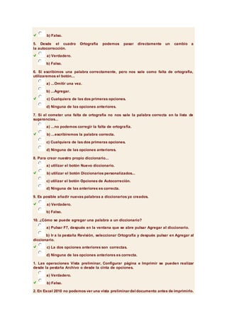 b) Falso. 
5. Desde el cuadro Ortografía podemos pasar directamente un cambio a 
la autocorrección. 
a) Verdadero. 
b) Falso. 
6. Si escribimos una palabra correctamente, pero nos sale como falta de ortografía, 
utilizaremos el botón... 
a) ...Omitir una vez. 
b) ...Agregar. 
c) Cualquiera de las dos primeras opciones. 
d) Ninguna de las opciones anteriores. 
7. Si al cometer una falta de ortografía no nos sale la palabra correcta en la lista de 
sugerencias... 
a) ...no podemos corregir la falta de ortografía. 
b) ...escribiremos la palabra correcta. 
c) Cualquiera de las dos primeras opciones. 
d) Ninguna de las opciones anteriores. 
8. Para crear nuestro propio diccionario... 
a) utilizar el botón Nuevo diccionario. 
b) utilizar el botón Diccionarios personalizados... 
c) utilizar el botón Opciones de Autocorreción. 
d) Ninguna de las anteriores es correcta. 
9. Es posible añadir nuevas palabras a diccionarios ya creados. 
a) Verdadero. 
b) Falso. 
10. ¿Cómo se puede agregar una palabra a un diccionario? 
a) Pulsar F7, después en la ventana que se abre pulsar Agregar al diccionario. 
b) Ir a la pestaña Revisión, seleccionar Ortografía y después pulsar en Agregar al 
diccionario. 
c) La dos opciones anteriores son correctas. 
d) Ninguna de las opciones anteriores es correcta. 
1. Las operaciones Vista preliminar, Configurar página e Imprimir se pueden realizar 
desde la pestaña Archivo o desde la cinta de opciones. 
a) Verdadero. 
b) Falso. 
2. En Excel 2010 no podemos ver una vista preliminar del documento antes de imprimirlo. 
 