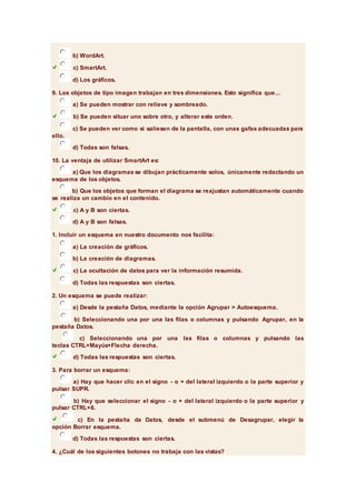 b) WordArt. 
c) SmartArt. 
d) Los gráficos. 
9. Los objetos de tipo imagen trabajan en tres dimensiones. Esto significa que... 
a) Se pueden mostrar con relieve y sombreado. 
b) Se pueden situar uno sobre otro, y alterar este orden. 
c) Se pueden ver como si saliesen de la pantalla, con unas gafas adecuadas para 
ello. 
d) Todas son falsas. 
10. La ventaja de utilizar SmartArt es: 
a) Que los diagramas se dibujan prácticamente solos, únicamente redactando un 
esquema de los objetos. 
b) Que los objetos que forman el diagrama se reajustan automáticamente cuando 
se realiza un cambio en el contenido. 
c) A y B son ciertas. 
d) A y B son falsas. 
1. Incluir un esquema en nuestro documento nos facilita: 
a) La creación de gráficos. 
b) La creación de diagramas. 
c) La ocultación de datos para ver la información resumida. 
d) Todas las respuestas son ciertas. 
2. Un esquema se puede realizar: 
a) Desde la pestaña Datos, mediante la opción Agrupar > Autoesquema. 
b) Seleccionando una por una las filas o columnas y pulsando Agrupar, en la 
pestaña Datos. 
c) Seleccionando una por una las filas o columnas y pulsando las 
teclas CTRL+Mayús+Flecha derecha. 
d) Todas las respuestas son ciertas. 
3. Para borrar un esquema: 
a) Hay que hacer clic en el signo - o + del lateral izquierdo o la parte superior y 
pulsar SUPR. 
b) Hay que seleccionar el signo - o + del lateral izquierdo o la parte superior y 
pulsar CTRL+8. 
c) En la pestaña de Datos, desde el submenú de Desagrupar, elegir la 
opción Borrar esquema. 
d) Todas las respuestas son ciertas. 
4. ¿Cuál de los siguientes botones no trabaja con las vistas? 
 