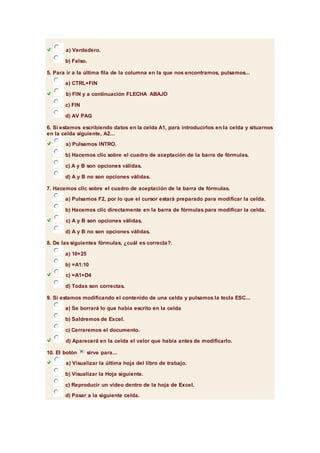 a) Verdadero. 
b) Falso. 
5. Para ir a la última fila de la columna en la que nos encontramos, pulsamos... 
a) CTRL+FIN 
b) FIN y a continuación FLECHA ABAJO 
c) FIN 
d) AV PAG 
6. Si estamos escribiendo datos en la celda A1, para introducirlos en la celda y situarnos 
en la celda siguiente, A2... 
a) Pulsamos INTRO. 
b) Hacemos clic sobre el cuadro de aceptación de la barra de fórmulas. 
c) A y B son opciones válidas. 
d) A y B no son opciones válidas. 
7. Hacemos clic sobre el cuadro de aceptación de la barra de fórmulas. 
a) Pulsamos F2, por lo que el cursor estará preparado para modificar la celda. 
b) Hacemos clic directamente en la barra de fórmulas para modificar la celda. 
c) A y B son opciones válidas. 
d) A y B no son opciones válidas. 
8. De las siguientes fórmulas, ¿cuál es correcta?. 
a) 10+25 
b) =A1:10 
c) =A1+D4 
d) Todas son correctas. 
9. Si estamos modificando el contenido de una celda y pulsamos la tecla ESC... 
a) Se borrará lo que había escrito en la celda 
b) Saldremos de Excel. 
c) Cerraremos el documento. 
d) Aparecerá en la celda el valor que había antes de modificarlo. 
10. El botón sirve para... 
a) Visualizar la última hoja del libro de trabajo. 
b) Visualizar la Hoja siguiente. 
c) Reproducir un vídeo dentro de la hoja de Excel. 
d) Pasar a la siguiente celda. 
 