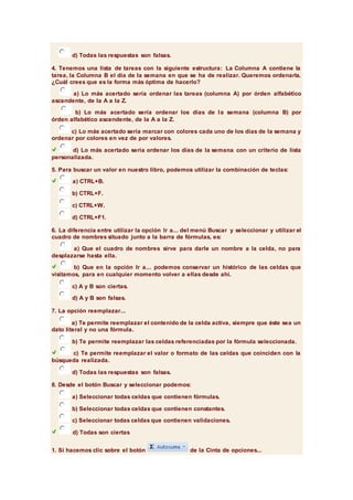 d) Todas las respuestas son falsas. 
4. Tenemos una lista de tareas con la siguiente estructura: La Columna A contiene la 
tarea, la Columna B el día de la semana en que se ha de realizar. Queremos ordenarla. 
¿Cuál crees que es la forma más óptima de hacerlo? 
a) Lo más acertado sería ordenar las tareas (columna A) por órden alfabético 
ascendente, de la A a la Z. 
b) Lo más acertado sería ordenar los días de la semana (columna B) por 
órden alfabético ascendente, de la A a la Z. 
c) Lo más acertado sería marcar con colores cada uno de los días de la semana y 
ordenar por colores en vez de por valores. 
d) Lo más acertado sería ordenar los días de la semana con un criterio de lista 
personalizada. 
5. Para buscar un valor en nuestro libro, podemos utilizar la combinación de teclas: 
a) CTRL+B. 
b) CTRL+F. 
c) CTRL+W. 
d) CTRL+F1. 
6. La diferencia entre utilizar la opción Ir a... del menú Buscar y seleccionar y utilizar el 
cuadro de nombres situado junto a la barra de fórmulas, es: 
a) Que el cuadro de nombres sirve para darle un nombre a la celda, no para 
desplazarse hasta ella. 
b) Que en la opción Ir a... podemos conservar un histórico de las celdas que 
visitamos, para en cualquier momento volver a ellas desde ahí. 
c) A y B son ciertas. 
d) A y B son falsas. 
7. La opción reemplazar... 
a) Te permite reemplazar el contenido de la celda activa, siempre que éste sea un 
dato literal y no una fórmula. 
b) Te permite reemplazar las celdas referenciadas por la fórmula seleccionada. 
c) Te permite reemplazar el valor o formato de las celdas que coinciden con la 
búsqueda realizada. 
d) Todas las respuestas son falsas. 
8. Desde el botón Buscar y seleccionar podemos: 
a) Seleccionar todas celdas que contienen fórmulas. 
b) Seleccionar todas celdas que contienen constantes. 
c) Seleccionar todas celdas que contienen validaciones. 
d) Todas son ciertas 
1. Si hacemos clic sobre el botón de la Cinta de opciones... 
 