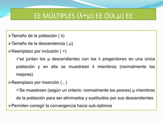 EE MÚLTIPLES (λ+μ) EE Ó(λ,μ) EE

Tamaño de la población ( λ)
Tamaño de la descendencia ( μ)
Reemplazo por inclusión ( +)
    se juntan los μ descendientes con los λ progenitores en una única
    población y en ella se muestrean λ miembros (normalmente los
    mejores)
Reemplazo por inserción ( , )
    Se muestrean (según un criterio: normalmente los peores) μ miembros
    de la población para ser eliminados y sustituidos por sus descendientes
Permiten corregir la convergencia hacia sub-óptimos
 