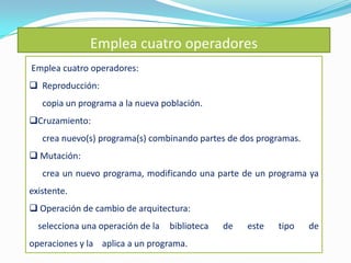 Emplea cuatro operadores
Emplea cuatro operadores:
 Reproducción:
   copia un programa a la nueva población.
Cruzamiento:
   crea nuevo(s) programa(s) combinando partes de dos programas.
 Mutación:
   crea un nuevo programa, modificando una parte de un programa ya
existente.
 Operación de cambio de arquitectura:
  selecciona una operación de la   biblioteca   de   este   tipo   de
operaciones y la aplica a un programa.
 