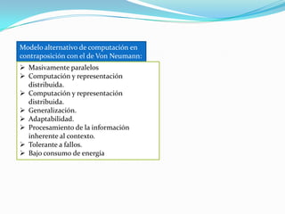 Modelo alternativo de computación en
contraposición con el de Von Neumann:
 Masivamente paralelos
 Computación y representación
  distribuida.
 Computación y representación
  distribuida.
 Generalización.
 Adaptabilidad.
 Procesamiento de la información
  inherente al contexto.
 Tolerante a fallos.
 Bajo consumo de energía
 