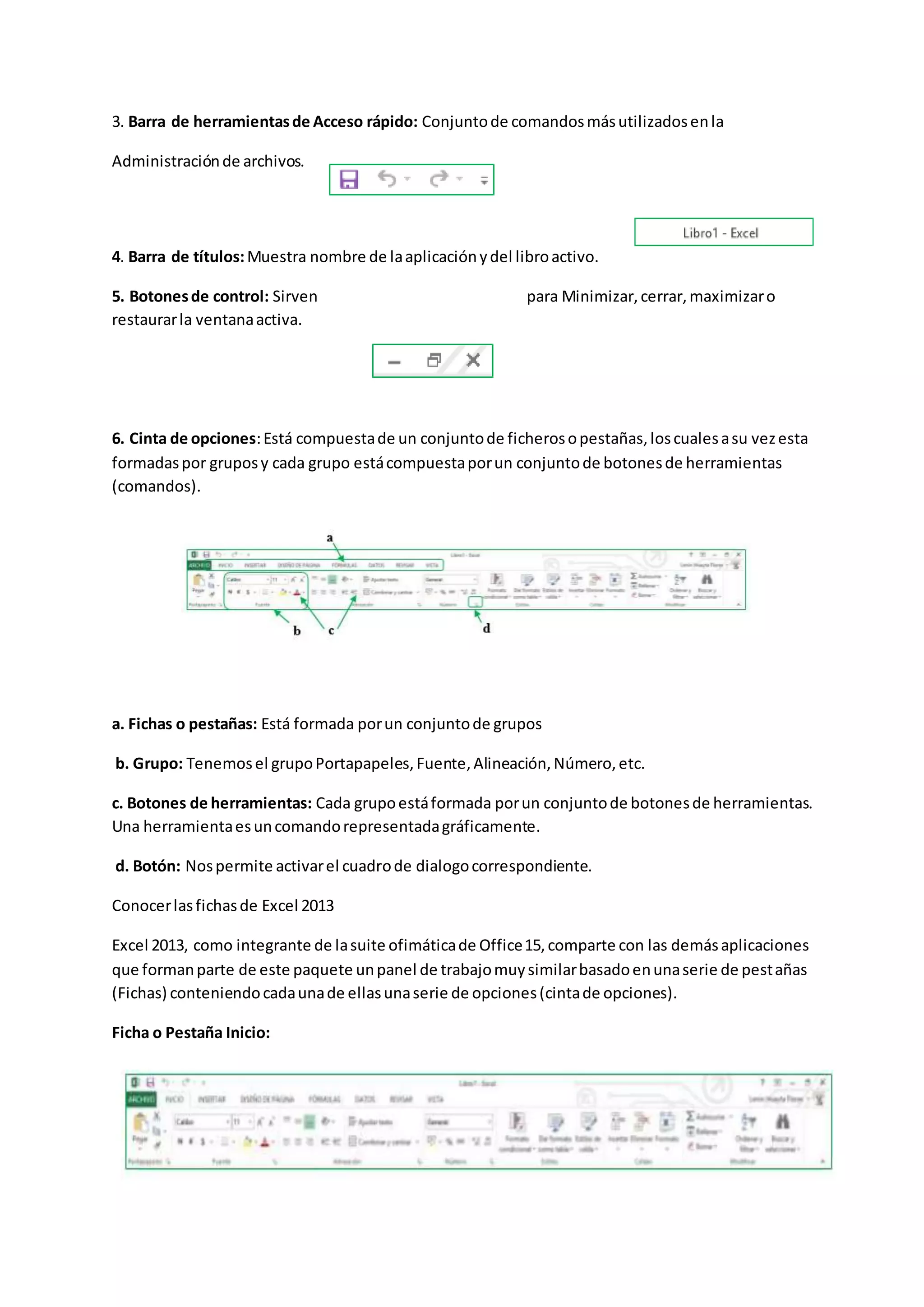 3. Barra de herramientasde Acceso rápido: Conjuntode comandosmásutilizadosenla
Administraciónde archivos.
4. Barra de títulos:Muestra nombre de laaplicaciónydel libroactivo.
5. Botonesde control: Sirven para Minimizar,cerrar,maximizaro
restaurarla ventanaactiva.
6. Cinta de opciones:Está compuestade un conjuntode ficherosopestañas,loscualesasu vezesta
formadaspor gruposy cada grupo estácompuestaporun conjuntode botonesde herramientas
(comandos).
a. Fichas o pestañas: Está formada porun conjuntode grupos
b. Grupo: Tenemosel grupoPortapapeles,Fuente,Alineación,Número,etc.
c. Botones de herramientas: Cada grupoestáformada porun conjuntode botonesde herramientas.
Una herramientaesuncomandorepresentadagráficamente.
d. Botón: Nospermite activarel cuadrode dialogocorrespondiente.
Conocerlasfichasde Excel 2013
Excel 2013, como integrante de lasuite ofimáticade Office15,comparte con las demásaplicaciones
que formanparte de este paquete unpanel de trabajomuysimilarbasadoenunaserie de pestañas
(Fichas) conteniendocadaunade ellasunaserie de opciones(cintade opciones).
Ficha o Pestaña Inicio:
 