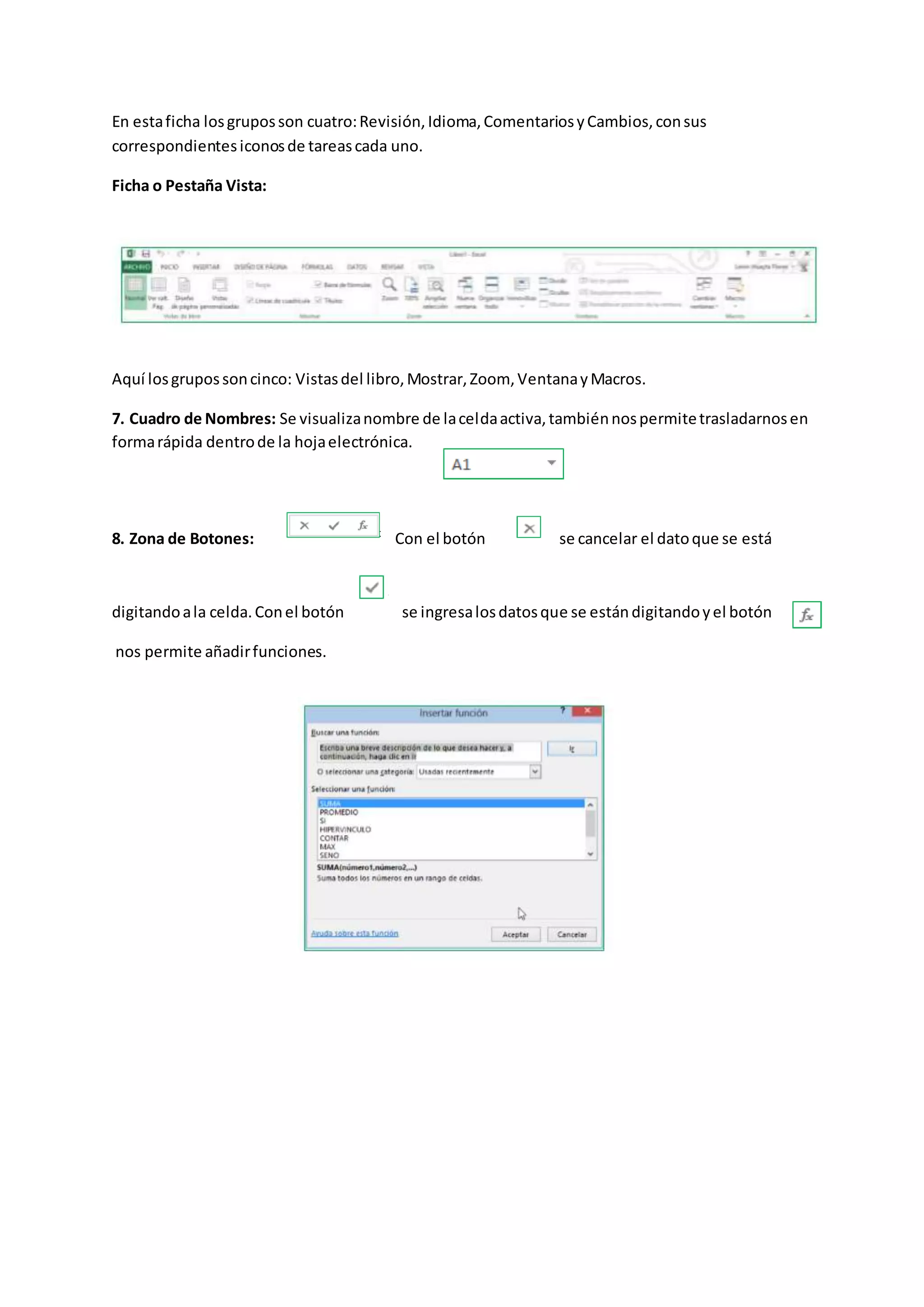 En estaficha losgruposson cuatro:Revisión,Idioma,ComentariosyCambios,consus
correspondientesiconosde tareascada uno.
Ficha o Pestaña Vista:
Aquí losgrupossoncinco: Vistasdel libro,Mostrar,Zoom, VentanayMacros.
7. Cuadro de Nombres: Se visualizanombre de laceldaactiva,tambiénnospermitetrasladarnosen
formarápida dentrode la hojaelectrónica.
8. Zona de Botones: Con el botón se cancelar el datoque se está
digitandoala celda.Conel botón se ingresalosdatosque se estándigitandoyel botón
nos permite añadirfunciones.
 