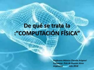 De qué se trata la
:”COMPUTACIÓN FÍSICA”
Profesora Mónica Claudia Arigossi
Campana- Pcia de Buenos Aires
Argentina - Año 2018
 