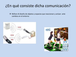 ¿En qué consiste dicha comunicación?
 Refiere Al diseño de objetos y espacios que reaccionan y actúan ante
cambios en el entorno
 