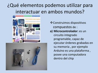 ¿Qué elementos podemos utilizar para
interactuar en ambos mundos?
Construimos dispositivos
compuestos de :
a) Microcontrolador: es un
circuito integrado
programable, capaz de
ejecutar órdenes grabadas en
su memoria , por ejemplo
Arduino es una plataforma ,
posee una computadora
dentro del chip
 