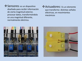 Sensores: es un dispositivo
diseñado para recibir información
de cierta magnitud exterior,
procesar datos, transformándola
en una magnitud diferente,
normalmente eléctrica.
Actuadores: Es un elemento
que transforma distintas señales
eléctricas, en movimientos
mecánicos
 