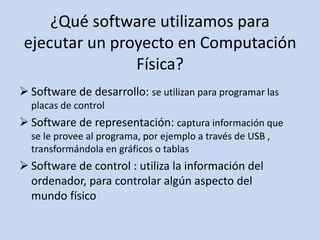 ¿Qué software utilizamos para
ejecutar un proyecto en Computación
Física?
 Software de desarrollo: se utilizan para programar las
placas de control
 Software de representación: captura información que
se le provee al programa, por ejemplo a través de USB ,
transformándola en gráficos o tablas
 Software de control : utiliza la información del
ordenador, para controlar algún aspecto del
mundo físico
 