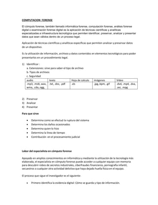 COMPUTACION FORENSE
El cómputo forense, también llamado informática forense, computación forense, análisis forense
digital o examinación forense digital es la aplicación de técnicas científicas y analíticas
especializadas a infraestructura tecnológica que permiten identificar, preservar, analizar y presentar
datos que sean válidos dentro de un proceso legal.

Aplicación de técnicas científicas y analíticas específicas que permiten analizar y preservar datos
de un dispositivo.
Es la utilización de información, archivos y datos contenidos en elementos tecnológicos para poder
presentarlos en un procedimiento legal.
1) Identificar :
a. Extensiones: sirve para saber el tipo de archivo
b. Tipos de archivos
c. Seguridad
audio
texto
Hoja de calculo
.mp3, .midi, wav, .txt, .doc, .pdf
.xls
wma, .cda,.ogg,

imágenes
.jpg,.bpm, .gif

Video
.dvd, .mp4, .dva,
.avi, .mpg

2) Preservar
3) Analizar
4) Presentar
Para que sirve






Determina como se efectuó la ruptura del sistema
Determina los daños ocasionados
Determina quien lo hizo
Determina la línea de tiempo
Contribución en el procesamiento judicial

Labor del especialista en cómputo forense
Apoyado en amplios conocimientos en informática y mediante la utilización de la tecnología más
elaborada, el especialista en cómputo forense puede acceder a cualquier equipo con memoria
para descubrir robos de secretos industriales, ciberfraudes financieros, pornografía infantil,
secuestros o cualquier otra actividad delictiva que haya dejado huella física en el equipo.
El proceso que sigue el investigador es el siguiente:


Primero identifica la evidencia digital: Cómo se guarda y tipo de información.

 