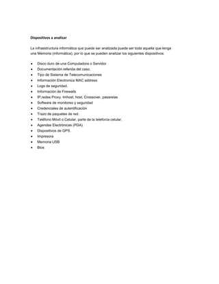 Dispositivos a analizar
La infraestructura informática que puede ser analizada puede ser toda aquella que tenga
una Memoria (informática), por lo que se pueden analizar los siguientes dispositivos:
Disco duro de una Computadora o Servidor
Documentación referida del caso.
Tipo de Sistema de Telecomunicaciones
Información Electronica MAC address
Logs de seguridad.
Información de Firewalls
IP,redes Proxy. lmhost, host, Crossover, pasarelas
Software de monitoreo y seguridad
Credenciales de autentificación
Trazo de paquetes de red.
Teléfono Móvil o Celular, parte de la telefonía celular,
Agendas Electrónicas (PDA)
Dispositivos de GPS.
Impresora
Memoria USB
Bios

 