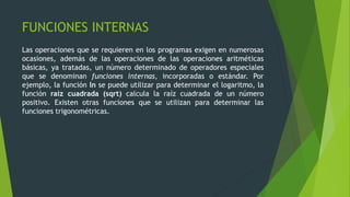 FUNCIONES INTERNAS
Las operaciones que se requieren en los programas exigen en numerosas
ocasiones, además de las operaciones de las operaciones aritméticas
básicas, ya tratadas, un número determinado de operadores especiales
que se denominan funciones internas, incorporadas o estándar. Por
ejemplo, la función ln se puede utilizar para determinar el logaritmo, la
función raíz cuadrada (sqrt) calcula la raíz cuadrada de un número
positivo. Existen otras funciones que se utilizan para determinar las
funciones trigonométricas.
 