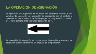 LA OPERACIÓN DE ASIGNACIÓN
La operación de asignación es el modo de almacenar valores a una
variable. La operación de asignación se representa con el símbolo u
operador ← (en la mayoría de los lenguajes de programación, como C,
C++, Java, el signo de la operación asignación es =).
La operación de asignación se conoce como instrucción o sentencia de
asignación cuando se refiere a un lenguaje de programación.
 