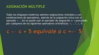 ASIGNACIÓN MÚLTIPLE
Todos los lenguajes modernos admiten asignaciones múltiples y con
combinaciones de operadores, además de la asignación única con el
operador ← . Así se puede usar el operador de asignación (←) precedido
por cualquiera de los siguientes operadores aritméticos: +, –, *, /, %.
c ← c + 5 equivale a c +← 5
 