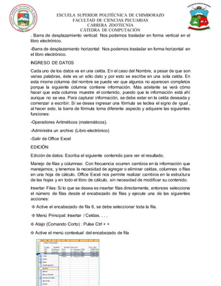 ESCUELA SUPERIOR POLITÉCNICA DE CHIMBORAZO
FACULTAD DE CIENCIAS PECUARIAS
CARRERA ZOOTECNIA
CÁTEDRA DE COMPUTACIÓN
. Barra de desplazamiento vertical: Nos podemos trasladar en forma vertical en el
libro electrónico.
-Barra de desplazamiento horizontal: Nos podemos trasladar en forma horizontal en
el libro electrónico.
INGRESO DE DATOS
Cada uno de los datos va en una celda. En el caso del Nombre, a pesar de que son
varias palabras, éste es un sólo dato y por esto se escribe en una sola celda. En
esta misma columna del nombre se puede ver que algunos no aparecen completos
porque la siguiente columna contiene información. Más adelante se verá cómo
hacer que esta columna muestre el contenido, puesto que la información está ahí
aunque no se vea. Para capturar información, se debe estar en la celda deseada y
comenzar a escribir. Si se desea ingresar una fórmula se teclea el signo de igual ,
al hacer esto, la barra de fórmula toma diferente aspecto y adquiere las siguientes
funciones:
-Operadores Aritméticos (matemáticos).
-Administra un archivo (Libro electrónico)
-Salir de Office Excel
EDICIÓN:
Edición de datos: Escriba el siguiente contenido para ver el resultado.
Manejo de filas y columnas: Con frecuencia ocurren cambios en la información que
manejamos, y tenemos la necesidad de agregar o eliminar celdas, columnas o filas
en una hoja de cálculo. Office Excel nos permite realizar cambios en la estructura
de las hojas y en todo el libro de cálculo, sin necesidad de modificar su contenido.
Insertar Filas: Si lo que se desea es insertar filas directamente, entonces seleccione
el número de filas desde el encabezado de filas y ejecute una de las siguientes
acciones:
 Active el encabezado de fila 6, se debe seleccionar toda la fila.
 Menú Principal: Insertar / Celdas. . . .
 Atajo (Comando Corto) : Pulse Ctrl + +
 Active el menú contextual del encabezado de fila
 