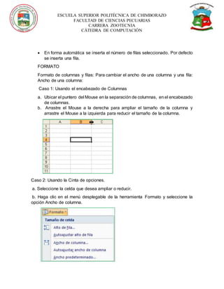 ESCUELA SUPERIOR POLITÉCNICA DE CHIMBORAZO
FACULTAD DE CIENCIAS PECUARIAS
CARRERA ZOOTECNIA
CÁTEDRA DE COMPUTACIÓN
 En forma automática se inserta el número de filas seleccionado. Por defecto
se inserta una fila.
FORMATO
Formato de columnas y filas: Para cambiar el ancho de una columna y una fila:
Ancho de una columna:
Caso 1: Usando el encabezado de Columnas
a. Ubicar el puntero del Mouse en la separación de columnas, en el encabezado
de columnas.
b. Arrastre el Mouse a la derecha para ampliar el tamaño de la columna y
arrastre el Mouse a la izquierda para reducir el tamaño de la columna.
Caso 2: Usando la Cinta de opciones.
a. Seleccione la celda que desea ampliar o reducir.
b. Haga clic en el menú desplegable de la herramienta Formato y seleccione la
opción Ancho de columna.
 