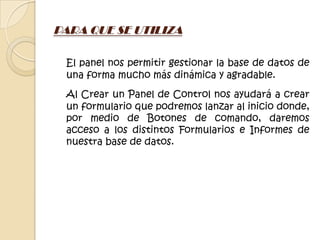 PARA QUE SE UTILIZA

 El panel nos permitir gestionar la base de datos de
 una forma mucho más dinámica y agradable.
 Al Crear un Panel de Control nos ayudará a crear
 un formulario que podremos lanzar al inicio donde,
 por medio de Botones de comando, daremos
 acceso a los distintos Formularios e Informes de
 nuestra base de datos.
 