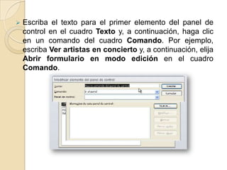    Escriba el texto para el primer elemento del panel de
    control en el cuadro Texto y, a continuación, haga clic
    en un comando del cuadro Comando. Por ejemplo,
    escriba Ver artistas en concierto y, a continuación, elija
    Abrir formulario en modo edición en el cuadro
    Comando.
 