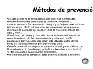 En caso de que no se tenga acceso a los alimentos mencionados, consumir suplementos alimenticios de vitamina C y vitamina D. Lavarse las manos frecuentemente con agua y jabón (aunque el jabón no ejercerá ningún efecto químico sobre las partículas del virus, éstas se eliminarán de las manos por la acción física de frotarse las manos con agua y jabón). En oficinas, call centers y cibercafés, limpiar teclados y ratones de las computadoras con alcohol para desinfectar y evitar una posible propagación del virus, sobre todo si han sido utilizados en las últimas horas o si las utilizan muchas personas durante el día. Desinfectar cerraduras de puertas y pasamanos de lugares públicos con hipoclorito de sodio (Nombre que se le da a la lavandina a nivel tecnico). Evitar exposición a contaminantes ambientales. No fumar en lugares cerrados ni cerca de niños, ancianos o enfermos.  Métodos de prevención 