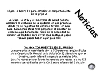 Eligen  a Santa Fe para estudiar el comportamiento de la gripe A La OMS, la OPS y el ministerio de Salud nacional analizará la evolución de la epidemia en esa provincia, donde ya se registran 68 víctimas fatales; en San Luis, fallecieron otras tres personas; el director de epidemiología bonaerense habló de la necesidad de cumplir las medidas para evitar más contagios yaque todavía puede haber algún pico más YA HAY 700 MUERTES EN EL MUNDO La nueva gripe A mató desde abril a 700 personas, según cálculos de la Organización Mundial de la Salud (OMS) difundidos ayer en Ginebra, según informó la agencia de noticias DPA.  La cifra representa un fuerte incremento con respecto a los 429 muertos contabilizados por la OMS en su informe del 6 de julio.  Noticias   