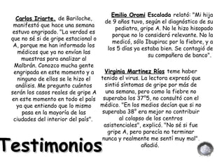 Testimonios Carlos Iriarte.   de Bariloche, manifestó que hace una semana estuvo engripado. "La verdad es que no sé si de gripe estacional o A, porque me han informado los médicos que ya no envían las muestras para analizar al Malbrán. Conozco mucha gente engripada en este momento y a ninguno de ellos se le hizo el análisis. Me pregunto cuántos serán los casos reales de gripe A en este momento en todo el país ya que entiendo que lo mismo pasa en la mayoría de las ciudades del interior del país".  Emilio Oromi  Escalada  relató: "Mi hija de 9 años tuvo, según el diagnóstico de su pediatra, gripe A. No le hizo hisopado porque no lo consideró relevante. No la medicó, sólo Ibupirac por la fiebre, y a los 5 días ya estaba bien. Se contagió de su compañera de banco".  Virginia Martinez Ríos   teme haber tenido el virus. La lectora expresó que sintió síntomas de gripe por más de una semana, pero como la fiebre no superaba los 37°5, no consultó con el médico. "En los medios decían que si no superaba 38° era mejor no contribuir al colapso de los centros asistenciales", explicó. "No sé si fue gripe A, pero parecía no terminar nunca y realmente me sentí muy mal", añadió.  