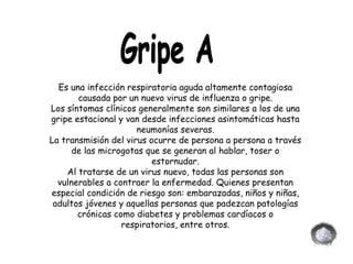 Gripe A Es una infección respiratoria aguda altamente contagiosa causada por un nuevo virus de influenza o gripe. Los síntomas clínicos generalmente son similares a los de una gripe estacional y van desde infecciones asintomáticas hasta neumonías severas. La transmisión del virus ocurre de persona a persona a través de las microgotas que se generan al hablar, toser o estornudar. Al tratarse de un virus nuevo, todas las personas son vulnerables a contraer la enfermedad. Quienes presentan especial condición de riesgo son: embarazadas, niños y niñas, adultos jóvenes y aquellas personas que padezcan patologías crónicas como diabetes y problemas cardíacos o respiratorios, entre otros. 