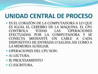 UNIDAD CENTRAL DE PROCESO
 ES EL CORAZÓN DE LA COMPUTADORA A LO QUE






ES IGUAL EL CEREBRO DE LA MAQUINA. EL CPU
CONTROLA
TODAS
LAS
OPERACIONES
EFECTUADAS POR LA COMPUTADORA Y SE
CONECTA MEDIANTE UN CABLE A CADA
DISPOSITIVO DE ENTRADA O SALIDA ASI COMO A
LA MEMORIA AUXILIAR.
OPERACIONES DEL CPU SON:
A) LECTURA.
B) PROCESAMIENTO
C) ESCRITURA.

 