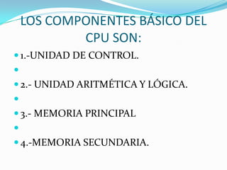 LOS COMPONENTES BÁSICO DEL
CPU SON:
 1.-UNIDAD DE CONTROL.

 2.- UNIDAD ARITMÉTICA Y LÓGICA.


 3.- MEMORIA PRINCIPAL

 4.-MEMORIA SECUNDARIA.

 