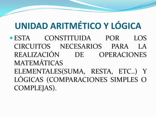 UNIDAD ARITMÉTICO Y LÓGICA
 ESTA

CONSTITUIDA
POR
LOS
CIRCUITOS NECESARIOS PARA LA
REALIZACIÓN
DE
OPERACIONES
MATEMÁTICAS
ELEMENTALES(SUMA, RESTA, ETC..) Y
LÓGICAS (COMPARACIONES SIMPLES O
COMPLEJAS).

 