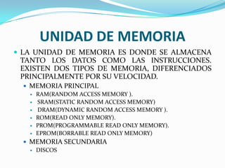 UNIDAD DE MEMORIA
 LA UNIDAD DE MEMORIA ES DONDE SE ALMACENA

TANTO LOS DATOS COMO LAS INSTRUCCIONES.
EXISTEN DOS TIPOS DE MEMORIA, DIFERENCIADOS
PRINCIPALMENTE POR SU VELOCIDAD.
 MEMORIA PRINCIPAL
 RAM(RANDOM ACCESS MEMORY ).
 SRAM(STATIC RANDOM ACCESS MEMORY)
 DRAM(DYNAMIC RANDOM ACCESS MEMORY ).
 ROM(READ ONLY MEMORY).
 PROM(PROGRAMMABLE READ ONLY MEMORY).
 EPROM(BORRABLE READ ONLY MEMORY)
 MEMORIA SECUNDARIA
 DISCOS

 