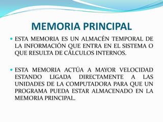 MEMORIA PRINCIPAL
 ESTA MEMORIA ES UN ALMACÉN TEMPORAL DE

LA INFORMACIÓN QUE ENTRA EN EL SISTEMA O
QUE RESULTA DE CÁLCULOS INTERNOS.
 ESTA MEMORIA ACTÚA A MAYOR VELOCIDAD

ESTANDO LIGADA DIRECTAMENTE A LAS
UNIDADES DE LA COMPUTADORA PARA QUE UN
PROGRAMA PUEDA ESTAR ALMACENADO EN LA
MEMORIA PRINCIPAL.

 