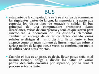 BUS
 esta parte de la computadora es la se encarga de comunicar

las siguientes partes de la cpu, la memoria y la parte que
controla los dispositivos de entrada y salida. El bus
principal de una computadora transporta datos
direcciones, avisos de emergencia y señales que sirven para
sincronizar la operación de los distintos elementos.
También se encarga de evitar conflictos cuando varias
señales se dirigen al mismo destino. Físicamente, el bus
aparece como un gran numero de líneas metálicas sobre la
tarjeta madre de la cpu que, a veces, se continua por medio
de cables hacia otras tarjetas.

 Cuando el bus es angosto, es decir, llevar pocas señales al

mismo tiempo, obliga a dividir los datos en varias
partes, debiendo enviarlas por separado, por lo cual el
proceso se torna lento.

 