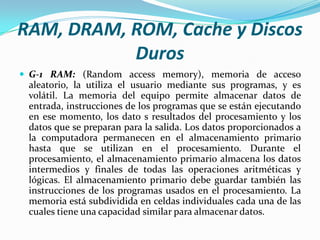 RAM, DRAM, ROM, Cache y Discos
Duros
 G-1 RAM: (Random access memory), memoria de acceso

aleatorio, la utiliza el usuario mediante sus programas, y es
volátil. La memoria del equipo permite almacenar datos de
entrada, instrucciones de los programas que se están ejecutando
en ese momento, los dato s resultados del procesamiento y los
datos que se preparan para la salida. Los datos proporcionados a
la computadora permanecen en el almacenamiento primario
hasta que se utilizan en el procesamiento. Durante el
procesamiento, el almacenamiento primario almacena los datos
intermedios y finales de todas las operaciones aritméticas y
lógicas. El almacenamiento primario debe guardar también las
instrucciones de los programas usados en el procesamiento. La
memoria está subdividida en celdas individuales cada una de las
cuales tiene una capacidad similar para almacenar datos.

 