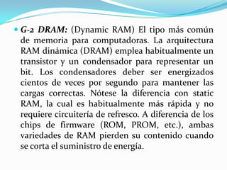  G-2 DRAM: (Dynamic RAM) El tipo más común
de memoria para computadoras. La arquitectura
RAM dinámica (DRAM) emplea habitualmente un
transistor y un condensador para representar un
bit. Los condensadores deber ser energizados
cientos de veces por segundo para mantener las
cargas correctas. Nótese la diferencia con static
RAM, la cual es habitualmente más rápida y no
requiere circuitería de refresco. A diferencia de los
chips de firmware (ROM, PROM, etc.), ambas
variedades de RAM pierden su contenido cuando
se corta el suministro de energía.

 