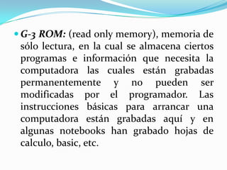  G-3 ROM: (read only memory), memoria de

sólo lectura, en la cual se almacena ciertos
programas e información que necesita la
computadora las cuales están grabadas
permanentemente y no pueden ser
modificadas por el programador. Las
instrucciones básicas para arrancar una
computadora están grabadas aquí y en
algunas notebooks han grabado hojas de
calculo, basic, etc.

 