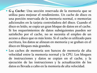  G-4 Cache: Una sección reservada de la memoria que se

utiliza para mejorar el rendimiento. Un cache de disco es
una porción reservada de la memoria normal, o memorias
adicionales en la tarjeta controladora del disco. Cuando el
disco es leído, se copia un gran bloque de datos en el cache.
Si los requerimientos de datos subsiguientes pueden ser
satisfecho por el cache, no se necesita el empleo de un
acceso a disco que es más lento. Si el cache es utilizado para
escritura, los datos se alinean en memoria y se graban en el
disco en bloques más grandes.
 Los caches de memoria son bancos de memoria de alta
velocidad entre la memoria normal y la CPU. Los bloques
de instrucciones y datos se copian en el cache, y la
ejecución de las instrucciones y la actualización de los
datos es llevada a cabo en la memoria de alta velocidad.

 