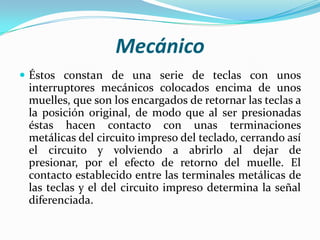 Mecánico
 Éstos constan de una serie de teclas con unos

interruptores mecánicos colocados encima de unos
muelles, que son los encargados de retornar las teclas a
la posición original, de modo que al ser presionadas
éstas hacen contacto con unas terminaciones
metálicas del circuito impreso del teclado, cerrando así
el circuito y volviendo a abrirlo al dejar de
presionar, por el efecto de retorno del muelle. El
contacto establecido entre las terminales metálicas de
las teclas y el del circuito impreso determina la señal
diferenciada.

 