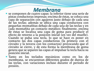 Membrana tiene una serie de
 se componen de cuatro capas: la inferior

pistas conductoras impresas; encima de éstas, se coloca una
capa de separación con agujeros justo debajo de cada una
de las teclas; además se ubica una capa conductora con
pequeñas montañitas debajo de cada una de las teclas y en
cada montañita un contacto metálico; finalmente, encima
de éstas se localiza una capa de goma para producir el
efecto de retorno a la posición inicial (en vez del muelle).
Cuando se pulsa una tecla, lo que se hace es poner en
contacto las dos capas conductoras (la primera con el
circuito y la tercera con los contactos) provocando que el
circuito se cierre, y de esta forma la membrana de goma
genera que se separen las capas al impulsar la tecla hacia su
posición inicial.
 Tanto en los teclados mecánicos como en los de
membrana, se encuentran diferentes grados de dureza de
las teclas, con variaciones incluso durante el periodo de
presión.

 