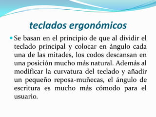 teclados ergonómicos
 Se basan en el principio de que al dividir el

teclado principal y colocar en ángulo cada
una de las mitades, los codos descansan en
una posición mucho más natural. Además al
modificar la curvatura del teclado y añadir
un pequeño reposa-muñecas, el ángulo de
escritura es mucho más cómodo para el
usuario.

 