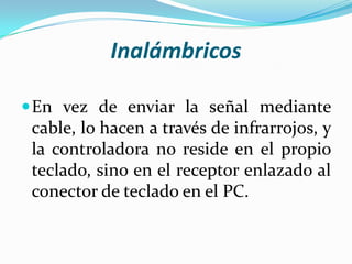 Inalámbricos
 En vez de enviar la señal mediante

cable, lo hacen a través de infrarrojos, y
la controladora no reside en el propio
teclado, sino en el receptor enlazado al
conector de teclado en el PC.

 